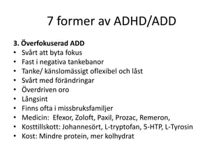 7 former av ADHD/ADD
3. Överfokuserad ADD
• Svårt att byta fokus
• Fast i negativa tankebanor
• Tanke/ känslomässigt oflexibel och låst
• Svårt med förändringar
• Överdriven oro
• Långsint
• Finns ofta i missbruksfamiljer
• Medicin: Efexor, Zoloft, Paxil, Prozac, Remeron,
• Kosttillskott: Johannesört, L-tryptofan, 5-HTP, L-Tyrosin
• Kost: Mindre protein, mer kolhydrat
 