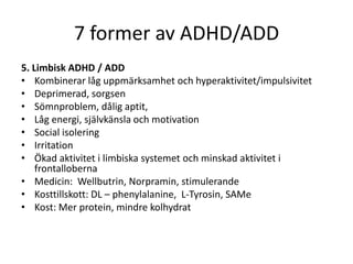 7 former av ADHD/ADD
5. Limbisk ADHD / ADD
• Kombinerar låg uppmärksamhet och hyperaktivitet/impulsivitet
• Deprimerad, sorgsen
• Sömnproblem, dålig aptit,
• Låg energi, självkänsla och motivation
• Social isolering
• Irritation
• Ökad aktivitet i limbiska systemet och minskad aktivitet i
    frontalloberna
• Medicin: Wellbutrin, Norpramin, stimulerande
• Kosttillskott: DL – phenylalanine, L-Tyrosin, SAMe
• Kost: Mer protein, mindre kolhydrat
 