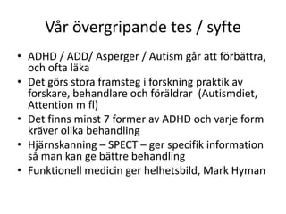 Vår övergripande tes / syfte
• ADHD / ADD/ Asperger / Autism går att
  förbättra, och ofta läka
• Det görs stora framsteg i forskning praktik av
  forskare, behandlare och föräldrar
  (Autismdiet, Attention m fl)
• Det finns minst 7 former av ADHD och varje form
  kräver olika behandling
• Hjärnskanning – SPECT – ger specifik information
  så man kan ge bättre behandling
• Funktionell medicin ger helhetsbild, Mark Hyman
 
