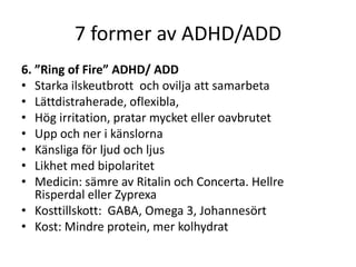 7 former av ADHD/ADD
6. ”Ring of Fire” ADHD/ ADD
• Starka ilskeutbrott och ovilja att samarbeta
• Lättdistraherade, oflexibla,
• Hög irritation, pratar mycket eller oavbrutet
• Upp och ner i känslorna
• Känsliga för ljud och ljus
• Likhet med bipolaritet
• Medicin: sämre av Ritalin och Concerta. Hellre
   Risperdal eller Zyprexa
• Kosttillskott: GABA, Omega 3, Johannesört
• Kost: Mindre protein, mer kolhydrat
 