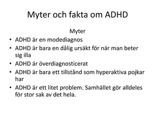 Myter och fakta om ADHD
                          Myter
•   ADHD är en modediagnos
•   ADHD är bara en dålig ursäkt för när man beter
    sig illa
•   ADHD är överdiagnosticerat
•   ADHD är bara ett tillstånd som hyperaktiva pojkar
    har
•   ADHD är ett litet problem. Samhället gör alldeles
    för stor sak av det hela.
 