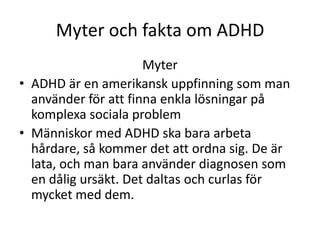 Myter och fakta om ADHD
                      Myter
• ADHD är en amerikansk uppfinning som man
  använder för att finna enkla lösningar på
  komplexa sociala problem
• Människor med ADHD ska bara arbeta
  hårdare, så kommer det att ordna sig. De är
  lata, och man bara använder diagnosen som
  en dålig ursäkt. Det daltas och curlas för
  mycket med dem.
 