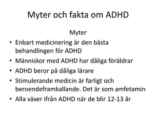 Myter och fakta om ADHD
                        Myter
•   Enbart medicinering är den bästa
    behandlingen för ADHD
•   Människor med ADHD har dåliga föräldrar
•   ADHD beror på dåliga lärare
•   Stimulerande medicin är farligt och
    beroendeframkallande. Det är som amfetamin
•   Alla växer ifrån ADHD när de blir 12-13 år
 