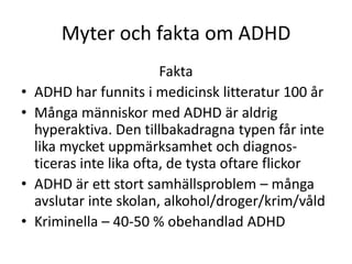 Myter och fakta om ADHD
                          Fakta
•   ADHD har funnits i medicinsk litteratur 100 år
•   Många människor med ADHD är aldrig
    hyperaktiva. Den tillbakadragna typen får inte
    lika mycket uppmärksamhet och diagnos-
    ticeras inte lika ofta, de tysta oftare flickor
•   ADHD är ett stort samhällsproblem – många
    avslutar inte skolan, alkohol/droger/krim/våld
•   Kriminella – 40-50 % obehandlad ADHD
 