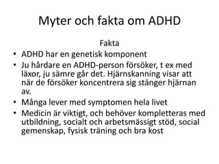 Myter och fakta om ADHD
                          Fakta
•   ADHD har en genetisk komponent
•   Ju hårdare en ADHD-person försöker, t ex med
    läxor, ju sämre går det. Hjärnskanning visar att
    när de försöker koncentrera sig stänger hjärnan
    av.
•   Många lever med symptomen hela livet
•   Medicin är viktigt, och behöver kompletteras med
    utbildning, socialt och arbetsmässigt stöd, social
    gemenskap, fysisk träning och bra kost
 