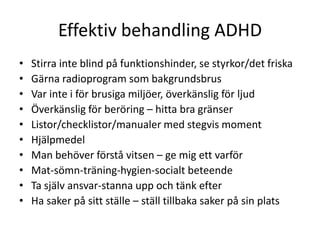 Effektiv behandling ADHD
•   Stirra inte blind på funktionshinder, se styrkor/det friska
•   Gärna radioprogram som bakgrundsbrus
•   Var inte i för brusiga miljöer, överkänslig för ljud
•   Överkänslig för beröring – hitta bra gränser
•   Listor/checklistor/manualer med stegvis moment
•   Hjälpmedel
•   Man behöver förstå vitsen – ge mig ett varför
•   Mat-sömn-träning-hygien-socialt beteende
•   Ta själv ansvar-stanna upp och tänk efter
•   Ha saker på sitt ställe – ställ tillbaka saker på sin plats
 
