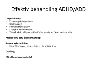 Effektiv behandling ADHD/ADD
Diagnosticering
• Ett namn på sina problem
• Omgivningen
• Förståelse för sig själv
• Möjlighet att få rätt stöd
• Tänka funktionshinder istället för lat, slarvig, en ökad tro på sig själv

Medicinering och/ eller näringsterapi

Struktur och checklistor
• Listor för morgon, fm, em, kväll – tills rutiner sitter

Coaching

Mänsklig omsorg och kärlek
 