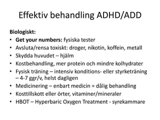Effektiv behandling ADHD/ADD
Biologiskt:
• Get your numbers: fysiska tester
• Avsluta/rensa toxiskt: droger, nikotin, koffein, metall
• Skydda huvudet – hjälm
• Kostbehandling, mer protein och mindre kolhydrater
• Fysisk träning – intensiv konditions- eller styrketräning
  – 4-7 ggr/v, helst dagligen
• Medicinering – enbart medicin = dålig behandling
• Kosttillskott eller örter, vitaminer/mineraler
• HBOT – Hyperbaric Oxygen Treatment - syrekammare
 