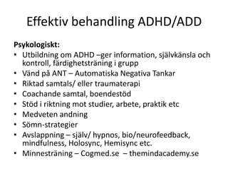 Effektiv behandling ADHD/ADD
Psykologiskt:
• Utbildning om ADHD –ger information, självkänsla och
  kontroll, färdighetsträning i grupp
• Vänd på ANT – Automatiska Negativa Tankar
• Riktad samtals/ eller traumaterapi
• Coachande samtal, boendestöd
• Stöd i riktning mot studier, arbete, praktik etc
• Medveten andning
• Sömn-strategier
• Avslappning – själv/
  hypnos, bio/neurofeedback, mindfulness, Holosync, He
  misync etc.
• Minnesträning – Cogmed.se – themindacademy.se
 