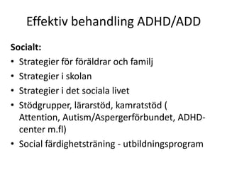 Effektiv behandling ADHD/ADD
Socialt:
• Strategier för föräldrar och familj
• Strategier i skolan
• Strategier i det sociala livet
• Stödgrupper, lärarstöd, kamratstöd (
  Attention, Autism/Aspergerförbundet, ADHD-
  center m.fl)
• Social färdighetsträning - utbildningsprogram
 