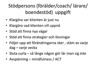 Stödpersons (förälder/coach/ lärare/
           boendestöd) uppgift
• Klargöra var klienten är just nu
• Klargöra vad klienten vill uppnå
• Stöd att finna nya vägar
• Stöd att finna strategier och lösningar
• Följer upp att förändringarna sker , stäm av varje
  dag – varje vecka
• Sluta curla – så länge någon gör lär man sig inte
• Avspänning – mindfulness / ACT
 