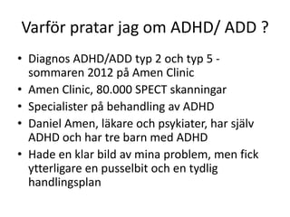 Varför pratar jag om ADHD/ ADD ?
• Diagnos ADHD/ADD typ 2 och typ 5 -
  sommaren 2012 på Amen Clinic
• Amen Clinic, 80.000 SPECT skanningar
• Specialister på behandling av ADHD
• Daniel Amen, läkare och psykiater, har själv
  ADHD och har tre barn med ADHD
• Hade en klar bild av mina problem, men fick
  ytterligare en pusselbit och en tydlig
  handlingsplan
 