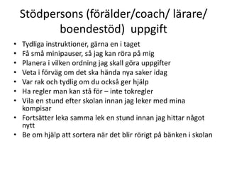 Stödpersons (förälder/coach/ lärare/
           boendestöd) uppgift
•   Tydliga instruktioner, gärna en i taget
•   Få små minipauser, så jag kan röra på mig
•   Planera i vilken ordning jag skall göra uppgifter
•   Veta i förväg om det ska hända nya saker idag
•   Var rak och tydlig om du också ger hjälp
•   Ha regler man kan stå för – inte tokregler
•   Vila en stund efter skolan innan jag leker med mina kompisar
•   Fortsätter leka samma lek en stund innan jag hittar något nytt
•   Be om hjälp att sortera när det blir rörigt på bänken i skolan


Tack Lasse Andersson - http://www.adhd-coaching.se/ för material.
 