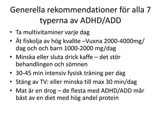 Generella rekommendationer för alla 7
       typerna av ADHD/ADD
• Ta multivitaminer varje dag
• Ät fiskolja av hög kvalite –Vuxna 2000-4000mg/
  dag och och barn 1000-2000 mg/dag
• Minska eller sluta drick kaffe – det stör
  behandlingen och sömnen
• 30-45 min intensiv fysisk träning per dag
• Stäng av TV: eller minska till max 30 min/dag
• Mat är en drog – de flesta med ADHD/ADD mår
  bäst av en diet med hög andel protein
 