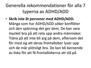 Generella rekommendationer för alla 7
       typerna av ADHD/ADD
• Skrik inte åt personer med ADHD/ADD.
  Många som har ADHD/ADD söker konflikter
  och den spänning det ger dem. De kan vara
  mycket bra på att reta upp andra människor.
  Träna på att inte bli arg på dem, eftersom det
  för med sig att deras frontallober lyser upp
  och de mår plötsligt bra. De kan bli beroende
  av ilska för att få frontalloberna att slå på.
 