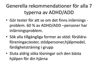 Generella rekommendationer för alla 7
       typerna av ADHD/ADD
• Gör tester för att se om det finns inlärnings -
  problem. 60 % av ADHD/ADD –personer har
  inlärningsproblem.
• Sök alla tillgängliga former av stöd: föräldra-
  föreningar,tester, stödpersoner,hjälpmedel, fär
  dighetsträning i grupp
• Sluta aldrig söka lösningar och den bästa
  hjälpen för din hjärna
 