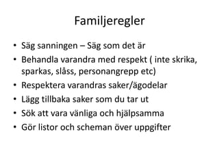 Familjeregler
• Säg sanningen – Säg som det är
• Behandla varandra med respekt ( inte
  skrika, sparkas, slåss, personangrepp etc)
• Respektera varandras saker/ägodelar
• Lägg tillbaka saker som du tar ut
• Sök att vara vänliga och hjälpsamma
• Gör listor och scheman över uppgifter
 