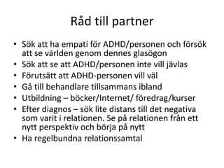 Råd till partner
• Sök att ha empati för ADHD/personen och försök
  att se världen genom dennes glasögon
• Sök att se att ADHD/personen inte vill jävlas
• Förutsätt att ADHD-personen vill väl
• Gå till behandlare tillsammans ibland
• Utbildning – böcker/Internet/ föredrag/kurser
• Efter diagnos – sök lite distans till det negativa
  som varit i relationen. Se på relationen från ett
  nytt perspektiv och börja på nytt
• Ha regelbundna relationssamtal
 