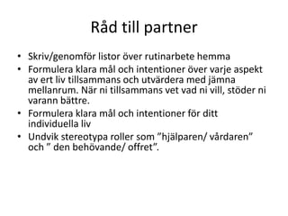 Råd till partner
• Skriv/genomför listor över rutinarbete hemma
• Formulera klara mål och intentioner över varje aspekt
  av ert liv tillsammans och utvärdera med jämna
  mellanrum. När ni tillsammans vet vad ni vill, stöder ni
  varann bättre.
• Formulera klara mål och intentioner för ditt
  individuella liv
• Undvik stereotypa roller som ”hjälparen/ vårdaren”
  och ” den behövande/ offret”.
 