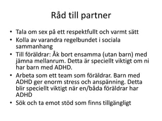 Råd till partner
• Tala om sex på ett respektfullt och varmt sätt
• Kolla av varandra regelbundet i sociala
  sammanhang
• Till föräldrar: Åk bort ensamma (utan barn) med
  jämna mellanrum. Detta är speciellt viktigt om ni
  har barn med ADHD.
• Arbeta som ett team som föräldrar. Barn med
  ADHD ger enorm stress och anspänning. Detta
  blir speciellt viktigt när en/båda föräldrar har
  ADHD
• Sök och ta emot stöd som finns tillgängligt
 