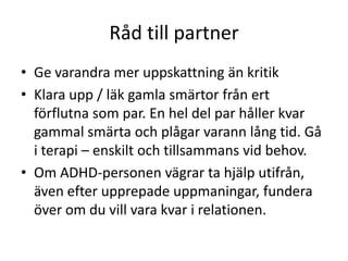 Råd till partner
• Ge varandra mer uppskattning än kritik
• Klara upp / läk gamla smärtor från ert
  förflutna som par. En hel del par håller kvar
  gammal smärta och plågar varann lång tid. Gå
  i terapi – enskilt och tillsammans vid behov.
• Om ADHD-personen vägrar ta hjälp
  utifrån, även efter upprepade
  uppmaningar, fundera över om du vill vara
  kvar i relationen.
 