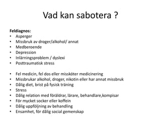 Vad kan sabotera ?
Feldiagnos:
• Asperger
• Missbruk av droger/alkohol/ annat
• Medberoende
• Depression
• Inlärningsproblem / dyslexi
• Posttraumatisk stress

•   Fel medicin, fel dos eller missköter medicinering
•   Missbrukar alkohol, droger, nikotin eller har annat missbruk
•   Dålig diet, brist på fysisk träning
•   Stress
•   Dålig relation med föräldrar, lärare, behandlare,kompisar
•   För mycket socker eller koffein
•   Dålig uppföljning av behandling
•   Ensamhet, för dålig social gemenskap
 