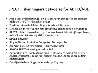 SPECT – skanningars betydelse för ADHD/ADD

• Alla dessa svårigheter går att se som förändringar i hjärnan med
  hjälp av SPECT – hjärnskanningar
• Tredimensionella bilder i färg, går inte att förneka
• Det går att förbättra och ofta bota/läka och ge riktad behandling
• SPECT -bilderna minskar stigma – problemet blir ett
  hjärnproblem, inte att man känner sig dålig som person
• SPECT betyder:
• Single-Photon Emission Computed Tomography
• Amen clinics- Daniel Amen – läkare/psykiater
• 80.000 SPECT-skanningar sedan 1991
• Behandlar stress och utmattning, viktproblem, förbättra
  minnet, ADHD- Asperger
  , missbruk, ångest, trauma, depression, autism, hjärnskador,
• Detaljerade handlingsplaner och uppföljning

                           http://relationskunskap.com                84
 