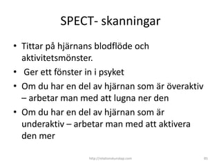 SPECT- skanningar
• Tittar på hjärnans blodflöde och
  aktivitetsmönster.
• Ger ett fönster in i psyket
• Om du har en del av hjärnan som är överaktiv
  – arbetar man med att lugna ner den
• Om du har en del av hjärnan som är
  underaktiv – arbetar man med att aktivera
  den mer

                  http://relationskunskap.com    85
 