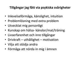 Tillgångar jag fått via psykiska svårigheter

•   Inlevelseförmåga, känslighet, intuition
•   Problemlösning med extra problem
•   Utvecklat mig personligt
•   Kunskap om hälsa- känslor/mat/träning
•   Livserfarenhet och inre tillgångar
•   Drivkraft – uthållighet – motivation
•   Vilja att stödja andra
•   Förmåga att nörda in mig i ämnen
 