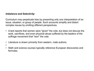 Imbalance and Selectivity:
Curriculum may perpetuate bias by presenting only one interpretation of an
issue, situation, or group of people. Such accounts simplify and distort
complex issues by omitting different perspectives.
• A text reports that women were "given" the vote, but does not discuss the
work, sacrifices, and even physical abuse suffered by the leaders of the
suffrage movement that "won" the vote.
• Literature is drawn primarily from western, male authors.
•
• Math and science courses typically reference European discoveries and
formulas.
 