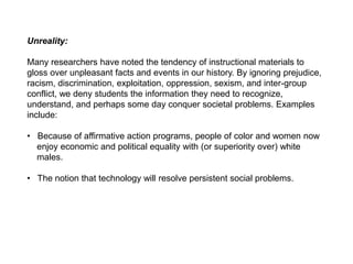 Unreality:
Many researchers have noted the tendency of instructional materials to
gloss over unpleasant facts and events in our history. By ignoring prejudice,
racism, discrimination, exploitation, oppression, sexism, and inter-group
conflict, we deny students the information they need to recognize,
understand, and perhaps some day conquer societal problems. Examples
include:
• Because of affirmative action programs, people of color and women now
enjoy economic and political equality with (or superiority over) white
males.
• The notion that technology will resolve persistent social problems.
 