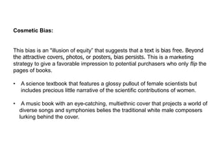Cosmetic Bias:
This bias is an "illusion of equity” that suggests that a text is bias free. Beyond
the attractive covers, photos, or posters, bias persists. This is a marketing
strategy to give a favorable impression to potential purchasers who only flip the
pages of books.
• A science textbook that features a glossy pullout of female scientists but
includes precious little narrative of the scientific contributions of women.
• A music book with an eye-catching, multiethnic cover that projects a world of
diverse songs and symphonies belies the traditional white male composers
lurking behind the cover.
 
