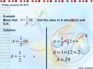 Friday, January 25, 2013




 Example       1
 Given that A = bh
 2:                            , find the value of A when12      4
                                                          b=12 and
 h=4           2

 Solution:
                                                                     2
           1                                  1
        A = bh                             A = ×12 × 4
           2                                  2 1

          1                               A = 1×12 × 2
       A=          X       X
          2                                  A = 24
                                                             AIRIL AHMAD
 