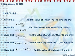 Friday, January 25, 2013




 Exercise:
1. Given that                , find the value of I when P=2500, R=8 and T=2
                       PRT
                 I =
                       100
2. Given that                  , find the value of M when a=72 and b=28
                 M = 4a − 3b

3. Given that      1          , find the value of A when h=15, a=13 and b=21
                A = h( a + b)
                   2

4. Given that   y = mx + c , find the value of y when m= -2 ,x=5 and c= -4

5. Given that    L = x + 2tx
                        2
                                    , find the value of L when x= -3 and t = 4

                                                                    AIRIL AHMAD
 