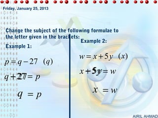 Friday, January 25, 2013




 Change the subject of the following formulae to
 the letter given in the brackets:
                                   Example 2:
 Example 1:

                               w = x + 5 y (x)
 p = q − 27 (q)
                                 − 5y
                               x + 5y = w
  + 27
q − 27 = p
       q =p                          x =w

                                                   AIRIL AHMAD
 