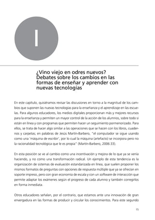 I
                ¿Vino viejo en odres nuevos?
                Debates sobre los cambios en las
                formas de enseñar y aprender con
                nuevas tecnologías

En este capítulo, quisiéramos revisar las discusiones en torno a la magnitud de los cam-
bios que suponen las nuevas tecnologías para la enseñanza y el aprendizaje en las escue-
las. Para algunos educadores, los medios digitales proporcionan más y mejores recursos
para la enseñanza y permiten un mayor control de la acción de los alumnos, sobre todo si
están en línea y con programas que permiten hacer un seguimiento pormenorizado. Para
ellos, se trata de hacer algo similar a las operaciones que se hacen con los libros, cuader-
nos y carpetas; en palabras de Jesús Martín-Barbero, “el computador se sigue usando
como una ‘máquina de escribir’, por lo cual la máquina (artefacto) se incorpora pero no
la racionalidad tecnológica que le es propia” (Martín-Barbero, 2006:33).


En esta posición se ve al cambio como una incentivación y mejora de lo que ya se venía
haciendo, y no como una transformación radical. Un ejemplo de esta tendencia es la
organización de sistemas de evaluación estandarizada en línea, que suelen proponer los
mismos formatos de preguntas con opciones de respuesta múltiple que ya se ofrecían en
soporte impreso, pero con gran economía de escala y con un software de interacción que
permite adaptar los exámenes según el progreso de cada alumno y también corregirlos
en forma inmediata.


Otros educadores señalan, por el contrario, que estamos ante una innovación de gran
envergadura en las formas de producir y circular los conocimientos. Para este segundo

                                                                                         15
 