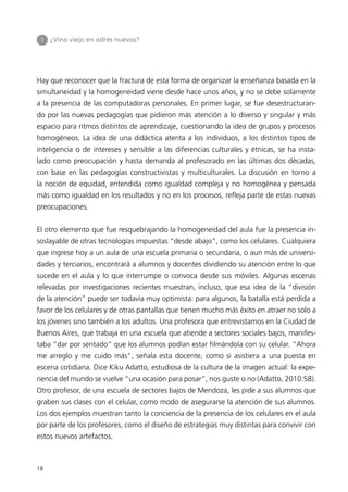 I   ¿Vino viejo en odres nuevos?




Hay que reconocer que la fractura de esta forma de organizar la enseñanza basada en la
simultaneidad y la homogeneidad viene desde hace unos años, y no se debe solamente
a la presencia de las computadoras personales. En primer lugar, se fue desestructuran-
do por las nuevas pedagogías que pidieron más atención a lo diverso y singular y más
espacio para ritmos distintos de aprendizaje, cuestionando la idea de grupos y procesos
homogéneos. La idea de una didáctica atenta a los individuos, a los distintos tipos de
inteligencia o de intereses y sensible a las diferencias culturales y étnicas, se ha insta-
lado como preocupación y hasta demanda al profesorado en las últimas dos décadas,
con base en las pedagogías constructivistas y multiculturales. La discusión en torno a
la noción de equidad, entendida como igualdad compleja y no homogénea y pensada
más como igualdad en los resultados y no en los procesos, refleja parte de estas nuevas
preocupaciones.


El otro elemento que fue resquebrajando la homogeneidad del aula fue la presencia in-
soslayable de otras tecnologías impuestas “desde abajo”, como los celulares. Cualquiera
que ingrese hoy a un aula de una escuela primaria o secundaria, o aun más de universi-
dades y terciarios, encontrará a alumnos y docentes dividiendo su atención entre lo que
sucede en el aula y lo que interrumpe o convoca desde sus móviles. Algunas escenas
relevadas por investigaciones recientes muestran, incluso, que esa idea de la “división
de la atención” puede ser todavía muy optimista: para algunos, la batalla está perdida a
favor de los celulares y de otras pantallas que tienen mucho más éxito en atraer no solo a
los jóvenes sino también a los adultos. Una profesora que entrevistamos en la Ciudad de
Buenos Aires, que trabaja en una escuela que atiende a sectores sociales bajos, manifes-
taba “dar por sentado” que los alumnos podían estar filmándola con su celular. “Ahora
me arreglo y me cuido más”, señala esta docente, como si asistiera a una puesta en
escena cotidiana. Dice Kiku Adatto, estudiosa de la cultura de la imagen actual: la expe-
riencia del mundo se vuelve “una ocasión para posar”, nos guste o no (Adatto, 2010:58).
Otro profesor, de una escuela de sectores bajos de Mendoza, les pide a sus alumnos que
graben sus clases con el celular, como modo de asegurarse la atención de sus alumnos.
Los dos ejemplos muestran tanto la conciencia de la presencia de los celulares en el aula
por parte de los profesores, como el diseño de estrategias muy distintas para convivir con
estos nuevos artefactos.



18
 