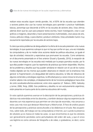 III Usos de las nuevas tecnologías en las aulas: experiencias y alternativas




realizan estas escuelas siguen siendo grandes. Así, el 83% de las escuelas que atienden
a sectores pobres dice usar las nuevas tecnologías para aprender o practicar habilidades
básicas, porcentaje que desciende al 63% en las escuelas de sectores altos. Estas últimas
además dicen que las usan para preparar textos escritos, hacer investigación, crear o usar
gráficos o imágenes, desarrollar y hacer presentaciones multimediales, crear piezas de arte,
música, película o blogs, o para diseñar y producir artefactos. Estas actividades fueron muy
escasamente reportadas por las escuelas de sectores bajos.


Es claro que estos problemas de desigualdad en la oferta de la escuela preexisten a las nuevas
tecnologías; lo que queremos subrayar es que no hay que confiar en que, una vez instaladas
las computadoras y de no mediar otras acciones desde las políticas educativas, se iguale el
tipo de actividad, interacción y expectativas que promueven las escuelas. Como señalamos
en el documento presentado en el foro anterior (Dussel y Quevedo, 2010), la recepción de
las nuevas tecnologías en las escuelas está mediada por la propia gramática escolar, por lo
que ellas pueden imaginar y por los repertorios de prácticas que tienen disponibles. Muchos
de los problemas y desafíos que hoy pueden señalarse en relación con el uso de los nuevos
medios digitales son los mismos que pueden observarse en relación con la enseñanza más
general: la fragmentación y la desigualdad del sistema educativo, la falta de relevancia de
algunos contenidos y estrategias cognitivas, la dificultad para (y a veces incluso la renuncia a)
enseñar saberes más complejos, el desplazamiento de las funciones pedagógicas hacia otras
de corte socializador-afectivo-asistencial, entre otros aspectos (cf. Tedesco, 2005; Sadovsky
y Lerner, 2006; Terigi, 2006). Esos problemas y desafíos no son exclusivamente argentinos;
están presentes en buena parte de los sistemas educativos del mundo.


En este capítulo queremos avanzar en la descripción de las percepciones y prácticas di-
dácticas más extendidas entre los docentes, y también destacar algunas experiencias de
docentes con más experiencia que permiten ver otro tipo de recorridos, más cercanos a
estos usos más ricos que destacan Warschauer y Matchuniak. El foco de análisis pasará
de las percepciones y prácticas socioculturales a las didácticas en el aula. Nos ocupare-
mos, sobre todo, del trabajo con las computadoras e Internet, aun cuando la presencia
de celulares ya es masiva en todas las aulas. Lo que encontramos es que los celulares
son generalmente percibidos como perturbadores del orden del aula, y que el único
uso legítimo es como cámaras de fotografía o de video, o grabadoras; es decir, como

56
 