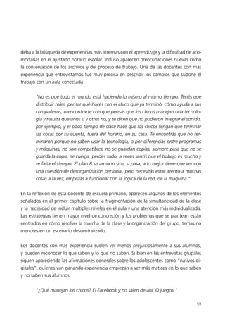 deba a la búsqueda de experiencias más intensas con el aprendizaje y la dificultad de aco-
modarlas en el ajustado horario escolar. Incluso aparecen preocupaciones nuevas como
la conservación de los archivos y del proceso de trabajo. Una de las docentes con más
experiencia que entrevistamos fue muy precisa en describir los cambios que supone el
trabajo con un aula conectada:


       “No es que todo el mundo está haciendo lo mismo al mismo tiempo. Tenés que
       distribuir roles, pensar qué hacés con el chico que ya terminó, cómo ayuda a sus
       compañeros, o encontrarte con que pensás que los chicos manejan una tecnolo-
       gía y resulta que unos sí y otros no, y te dicen que no pudieron integrar el sonido,
       por ejemplo, y el poco tiempo de clase hace que los chicos tengan que terminar
       las cosas por su cuenta, fuera del horario, en su casa. Te encontrás que no ter-
       minaron porque no saben usar la tecnología, o por diferencias entre programas
       y máquinas, no son compatibles, no se guardan copias, siempre pasa que no se
       guarda la copia, se cuelga, perdés todo, a veces sentís que el trabajo es mucho y
       te falta el tiempo. El plan B se arma in situ, si pasa, a lo mejor tiene que ver con
       una cuestión de desorganización personal, pero necesitás estar atento a muchas
       cosas a la vez, empezás a funcionar con la lógica de la red, de la máquina.”


En la reflexión de esta docente de escuela primaria, aparecen algunos de los elementos
señalados en el primer capítulo sobre la fragmentación de la simultaneidad de la clase
y la necesidad de incluir múltiples niveles en el aula y una atención más individualizada.
Las estrategias tienen mayor nivel de concreción y los problemas que se plantean están
centrados en cómo resolver la marcha de la clase y la organización del grupo, temas no
menores en un escenario descentralizado.


Los docentes con más experiencia suelen ver menos prejuiciosamente a sus alumnos,
y pueden reconocer lo que saben y lo que no saben. Si bien en las entrevistas grupales
siguen apareciendo las afirmaciones generales sobre los adolescentes como “nativos di-
gitales”, quienes van ganando experiencia empiezan a ver más matices en lo que saben
y no saben sus alumnos:


       “¿Qué manejan los chicos? El Facebook y no salen de ahí. O juegos.”

                                                                                        59
 