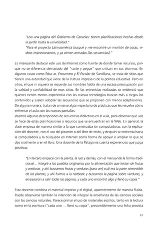“Uso una página del Gobierno de Canarias: tienen planificaciones hechas desde
        el jardín hasta la universidad.”
        “Para el proyecto Latinoamérica busqué y me encontré un montón de cosas, vi-
        deos impresionantes, y ya vienen armadas [las secuencias].”


Es interesante destacar este uso de Internet como fuente de donde tomar recursos, por-
que no se diferencia demasiado del “corte y pegue” que critican en sus alumnos. En
algunos casos como Educ.ar, Encuentro y El Escolar de Santillana, se trata de sitios que
tienen una autoridad que viene de la cultura impresa o de la política educativa. Pero en
otros, el que ni siquiera se recuerde sus nombres habla de una escasa preocupación por
la calidad y confiabilidad de esos sitios. En las entrevistas realizadas se evidenció que
quienes tienen menos experiencia con las nuevas tecnologías buscan más a ciegas los
contenidos y suelen adoptar las secuencias que se proponen con menos adaptaciones.
De alguna manera, tratan de armarse algún repertorio de prácticas que les resuelva cómo
enfrentar el aula con las nuevas pantallas.
Veamos algunas descripciones de secuencias didácticas en el aula, para observar qué uso
se hace de estas planificaciones o recursos que se encuentran en la Web. En general, la
clase empieza de manera similar a la que comenzaba sin computadoras, con la explica-
ción del docente, con el uso del pizarrón o del libro de texto, y después se reorienta hacia
la computadora y la búsqueda en Internet como forma de apoyar o ampliar lo que se
dijo oralmente o en el libro. Una docente de la Patagonia cuenta experiencias que juzga
positivas:


        “En tercero empecé con la planta, la raíz y demás, con el manual de la forma tradi-
        cional… Integré a los pueblos originarios por la alimentación que tenían de frutas
        y verduras, y ahí buscamos frutas y verduras [para ver] cuál era la parte comestible
        de las plantas, y ahí fuimos a la netbook y buscamos la página sobre verduras, y
        empezaron a salir todas las páginas, y cada uno encontró algo y llenó su copia.”


Esta docente combina el material impreso y el digital, aparentemente de manera fluida.
Puede observarse también la intención de integrar la enseñanza de las ciencias sociales
con las ciencias naturales. Parece primar el uso de materiales escritos, tanto en la lectura
como en la escritura (“cada uno … llenó su copia”, presumiblemente una ficha provista

                                                                                           61
 