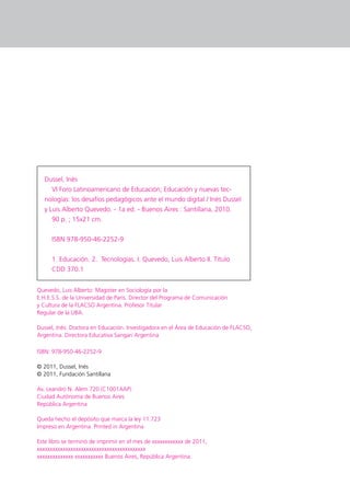 Dussel, Inés
     VI Foro Latinoamericano de Educación; Educación y nuevas tec-
  nologías: los desafíos pedagógicos ante el mundo digital / Inés Dussel
  y Luis Alberto Quevedo. - 1a ed. - Buenos Aires : Santillana, 2010.
     90 p. ; 15x21 cm.


     ISBN 978-950-46-2252-9


     1. Educación. 2. Tecnologías. I. Quevedo, Luis Alberto II. Título
     CDD 370.1


Quevedo, Luis Alberto: Magister en Sociología por la
E.H.E.S.S. de la Universidad de París. Director del Programa de Comunicación
y Cultura de la FLACSO Argentina. Profesor Titular
Regular de la UBA.

Dussel, Inés: Doctora en Educación. Investigadora en el Área de Educación de FLACSO,
Argentina. Directora Educativa Sangari Argentina

ISBN: 978-950-46-2252-9

© 2011, Dussel, Inés
© 2011, Fundación Santillana

Av. Leandro N. Alem 720 (C1001AAP)
Ciudad Autónoma de Buenos Aires
República Argentina

Queda hecho el depósito que marca la ley 11.723
Impreso en Argentina. Printed in Argentina

Este libro se terminó de imprimir en el mes de xxxxxxxxxxxx de 2011,
xxxxxxxxxxxxxxxxxxxxxxxxxxxxxxxxxxxxxxxxxx
xxxxxxxxxxxxxx xxxxxxxxxxx Buenos Aires, República Argentina.
 