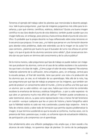 Tomemos el ejemplo del trabajo sobre los planetas que mencionaba la docente patagó-
nica. Vale la pena preguntarse: ¿qué tipo de imágenes juzgaremos más útiles para la en-
señanza, y por qué criterios: científicos, estéticos, didácticos? Quizás una buena imagen
científica no sea clara desde el punto de vista didáctico; también puede suceder que una
imagen bella sea, sin embargo, poco precisa y hasta errónea desde el punto de vista cien-
tífico. Es probable que la propia docente no haya reflexionado sobre estas tensiones en
la secuencia que propuso. En ese caso, ¿no habría que pensar en una formación docente
para abordar estos problemas, dado este extendido uso de la imagen en las aulas? En
caso contrario, ¿daremos por bueno lo que el buscador de turno nos ofrezca en primer
lugar, o lo que el gusto de los alumnos sancione como válido? ¿Qué consecuencias ten-
dría dar eso por bueno en términos del conocimiento y de la cultura pública?


De la misma manera, cabe preguntarse qué tipo de trabajo se puede realizar con imáge-
nes que producen los alumnos, como en el caso de las salidas escolares o los autorretra-
tos que traen a la clase de inglés. ¿Cómo juzgar el valor de estas imágenes? No estamos
hablando solamente de la calificación, tema antipático, pero, sin embargo, central para
la escuela porque, al final del recorrido, tiene que poner una nota a la producción de
los alumnos que, se cree, es el indicador de sus aprendizajes. Más allá de la nota, hay
que preguntarse por qué tipo de trabajo se propone con las imágenes, que también son
parte de producir un conocimiento sobre el mundo. ¿Cómo se califica una foto que saca
un alumno: por su valor estético –en cuyo caso, habría que incluir entre los contenidos
escolares la enseñanza de técnicas y estéticas fotográficas–, o por su valor expresivo –lo
que abre un panorama mucho más difícil de calificar–? También puede considerarse su
valor testimonial, esto es, su peso como representación más o menos fiel del fenómeno
en cuestión –aunque cualquiera que lea un poco de historia y teoría fotográfica sabrá
que la fidelidad realista es cada vez más cuestionada y puesta bajo sospecha–. Ante la
falta de criterios claros y sobre todo de formación que permita siquiera problematizar la
imagen, lo que termina sucediendo es que la escuela se conforma, muchas veces, con la
presencia de fotos: pareciera que, si están, es suficiente signo de actualización didáctica,
de participación y de compromiso con el aprendizaje.


Este señalamiento abre una reflexión pedagógica más amplia que, si bien excede a los
alcances de este trabajo, no queremos dejar de plantear. En contra de las pedagogías

                                                                                         65
 