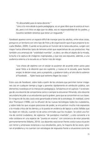 “Es descartable para la tarea docente.”
       “Uno si lo mira desde la parte pedagógica, es un gran libro que te acerca al mun-
       do, pero si el chico ve algo que no debe, eso es responsabilidad de los padres, y
       nosotros también tenemos que tener un resguardo.”


Facebook aparece como un espacio difícil de manejar para los adultos, entre otras cosas,
porque es un territorio con otro tipo de fines y de organización que el que propone la es-
cuela (Mallan, 2009). Cuando se las piensa en función de la tarea educativa, surgen con
mayor fuerza diferentes tipos de temores antes que expectativas de uso productivo. Hay
también una amenaza de “visibilidad invertida”, es decir, ser ellos el objeto de la mirada,
la burla o la captura de imágenes inapropiadas, y que eso sea expuesto, además, a una
audiencia externa a la escuela es un factor más de riesgo:


       “Los chicos de séptimo con el celular se pusieron de acuerdo entre varios para
       sacar fotos a la docente que era suplente, y nueva en la escuela, para hacerla
       enojar, le decían cosas, pero a propósito, y grabaron todo y al otro día lo subieron
       al Facebook … Fijáte hasta qué extremo llegan las cosas.”


Estos usos de Facebook, sobre todo a partir de los celulares que permiten tomar imáge-
nes casi en cualquier tiempo y lugar y ponerlas rápidamente en exhibición pública, son
elementos novedosos en la interacción pedagógica. Señalamos en el capítulo 1 la estrate-
gia de una docente de comportarse como si siempre la estuvieran filmando; otro docente
secundario les pide a sus estudiantes que lo graben, para que se concentren en sus clases.
En ninguno de los dos casos está garantizado el éxito de la estrategia. En realidad, como
dice Thompson (1998), con la difusión de las nuevas tecnologías todos los ciudadanos,
y sobre todo los que ocupan posiciones de poder, se encuentran mucho más expuestos
a la mirada crítica de los demás y a la puesta en evidencia de lapsus o actos fallidos que
los dejen en ridículo, cuando no de actos criminales que los inculpen. Se volvió una for-
ma de control ciudadano, de vigilancia “de panóptico invertido”, y esto convierte a la
vida cotidiana en una especie de “puesta en escena” con conciencia de estar posando
permanentemente (Adatto, 2010). Los docentes reaccionan frente a esta nueva situación
con temor y amenazas recíprocas a sus estudiantes, pero, la mayoría de las veces, igno-
ran el problema y no cuentan con estrategias de respuesta frente a situaciones como las

                                                                                        75
 