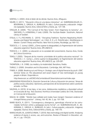Bibliografía




SONTAG, S. (2003). Ante el dolor de los demás. Buenos Aires, Alfaguara.
SQUIRE, K. (2011). “Educación crítica en una época interactiva”, en: SILBERMAN-KELLER, D.,
    BEKERMAN, Z., GIROUX, H., BURBULES, N. (eds.). Cultura popular y educación. Imáge-
    nes espejadas. Buenos Aires, Editorial Miño y Dávila, pp. 127-148.
STIEGLER, B. (2009). “The Carnival of the New Screen: From Hegemony to Isonomy”, en:
     SNICKERS, P. y VONDERAU, P. (eds.) (2009). The YouTube Reader. Stockholm, National
     Library of Sweden.
STOLLE, E. P. y FISCHMAN, G. (2010). “Disrupting Traditions: Teachers Negotiating Multili-
    teracies and Digital Technologies”, en: COLE, D. R. y D. PULLEN (eds.). Multiliteracies in
    Motion. Current Theory and Practice. New York & Londres, Routledge, pp.160-172.
TEDESCO, J. C. (comp.) (2005). ¿Cómo superar la desigualdad y la fragmentación del sistema
    educativo argentino? Buenos Aires, IIPE-UNESCO.
TEDESCO, J. C. (2005). La educación en la sociedad del conocimiento. Buenos Aires, Fondo
    de Cultura Económica.
TERIGI, F. (2005). “Después de los noventa: prioridades de la política educativa nacional”. En
     TEDESCO, J. C. (comp.), ¿Cómo superar la desigualdad y la fragmentación del sistema
     educativo argentino? Buenos Aires, IIPE-UNESCO, pp. 229-287.
THOMPSON, J. B. (1998). Los medios y la modernidad. Barcelona, Paidós.
TURKLE, S. (2009). Simulation and its Discontents. Cambridge, MA, MIT Press.
TYNER, K. (2008). Breaking out and fitting in: Strategic uses of digital literacies by youth. ESRC
    Seminar Series on The educational and social impact of new technologies on young
    people in Britain. Disponible en:
     http://www.esrc.ac.uk/ESRCInfoCentre/about/CI/events/esrcseminar/index.aspx
UNIVERSIDAD PEDAGÓGICA, Dirección General de Cultura y Educación (en prensa). Temas de
    política social y educativa. Opiniones y percepciones de los bonaerenses sobre cuestiones
    actuales. La Plata.
VALDIVIA, A. (2010). Ni tan lejos, ni tan cerca. Adolescentes mediáticos y diversidad cultural
    en la escuela de hoy. Tesis Doctoral, Pontificia Universidad Católica de Chile, Doctorado
    en Ciencias de la Educación.
WALSH, M. (2008). “Worlds have collided and modes have merged: Classroom evidence of
    changed literacy practice”. Literacy, Vol. 42, No. 2, pp. 101-108.
WARD BLACK, R. (2011). “Convergencia y divergencia, aprendizaje informal en las comu-
   nidades fanfiction online y pedagogía escrita formal”, en: SILBERMAN-KELLER, D., BE-
   KERMAN, Z., GIROUX, H., BURBULES, N. (eds.). Cultura popular y educación. Imágenes
   espejadas. Buenos Aires, Editorial Miño y Dávila, pp. 149-170.
WARSCHAUER, M., & MATUCHNIAK, T. (2010). New technology and digital worlds: Analyzing
   evidence of equity in access, use, and outcomes. Review of Research in Education, vol.
   34, n.1, pp. 179-225.

94
 