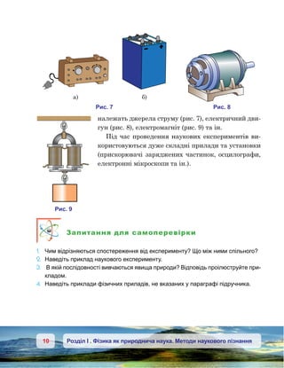 10 Розділ І . Фізика як природнича наука. Методи наукового пізнання
належать джерела струму (рис. 7), електричний дви-
гун (рис. 8), електромагніт (рис. 9) та ін.
Під час проведення наукових експериментів ви-
користовуються дуже складні прилади та установки
(прискорювачі заряджених частинок, осцилографи,
електронні мікроскопи та ін.).
Запитання для самоперевірки
1.	 Чим відрізняються спостереження від експерименту? Що між ними спільного?
2.	 Наведіть приклад наукового експерименту.
3.	 В якій послідовності вивчаються явища природи? Відповідь проілюструйте при-
кладом.
4.	 Наведіть приклади фізичних приладів, не вказаних у параграфі підручника.
и . 7
а) )
и . 8
и . 9
 