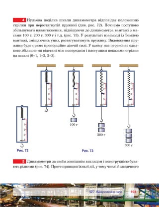 103103	 §27. Вимірювання сили
4	 Нульова поділка шкали динамометра відповідає положенню
стрілки при нерозтягнутій пружині (див. рис. 72). Почнемо поступово
збільшувати навантаження, підвішуючи до динамометра вантажі з ма-
сами 100 г, 200 г, 300 г і т.д. (рис. 73). У результаті взаємодії із Землею
вантажі, зміщаючись униз, розтягуватимуть пружину. Видовження пру-
жини буде прямо пропорційне діючій силі. У цьому нас переконає одна-
кове збільшення відстані між попереднім і наступним показами стрілки
на шкалі (0–1, 1–2, 2–3).
5	 Динамометри за своїм зовнішнім виглядом і конструкцією бува-
ють різними (рис. 74). Проте принцип їхньої дії, у тому числі й медичного
и . 72
0
1
2
3
4
0
1
2
3
4
0
1
2
3
4
100
0
1
2
3
4
200
0
1
2
3
4
300
и . 73
 