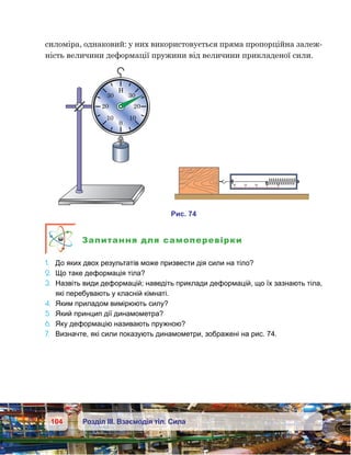 104 Розділ ІІІ. Взаємодія тіл. Сила
силоміра, однаковий: у них використовується пряма пропорційна залеж-
ність величини деформації пружини від величини прикладеної сили.
Запитання для самоперевірки
1.	 До яких двох результатів може призвести дія сили на тіло?
2.	 Що таке деформація тіла?
3.	 Назвіть види деформацій; наведіть приклади деформацій, що їх зазнають тіла,
які перебувають у класній кімнаті.
4.	 Яким приладом вимірюють силу?
5.	 Який принцип дії динамометра?
6.	 Яку деформацію називають пружною?
7.	 Визначте, які сили показують динамометри, зображені на рис. 74.
0
1010
20 20
30 30
0
1
2
3
4
и . 74
 