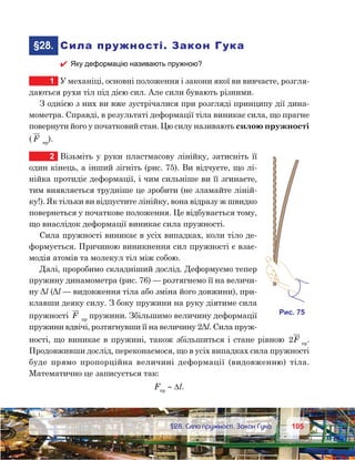 105105	 §28. Сила пружності. Закон Гука
	§28.	 Сила пружності. Закон Гука
 Яку деформацію називають пружною?
1	 У механіці, основні положення і закони якої ви вивчаєте, розгля-
даються рухи тіл під дією сил. Але сили бувають різними.
З однією з них ви вже зустрічалися при розгляді принципу дії дина-
мометра. Справді, в результаті деформації тіла виникає сила, що прагне
повернути його у початковий стан. Цю силу називають силою пружності
( F пр
).
2	 Візьміть у руки пластмасову лінійку, затисніть її
один кінець, а інший зігніть (рис. 75). Ви відчуєте, що лі-
нійка протидіє деформації, і чим сильніше ви її згинаєте,
тим виявляється трудніше це зробити (не зламайте ліній-
ку!). Як тільки ви відпустите лінійку, вона відразу ж швидко
повернеться у початкове положення. Це відбувається тому,
що внаслідок деформації виникає сила пружності.
Сила пружності виникає в усіх випадках, коли тіло де-
формується. Причиною виникнення сил пружності є взає-
модія атомів та молекул тіл між собою.
Далі, проробимо складніший дослід. Деформуємо тепер
пружину динамометра (рис. 76) — розтягнемо її на величи-
ну Δl (Δl — видовження тіла або зміна його довжини), при-
клавши деяку силу. З боку пружини на руку діятиме сила
пружності F пр
пружини. Збільшимо величину деформації
пружини вдвічі, розтягнувши її на величину 2Δl. Сила пруж-
ності, що виникає в пружині, також збільшиться і стане рівною 2F пр
.
Продовживши дослід, переконаємося, що в усіх випадках сила пружності
буде прямо пропорційна величині деформації (видовженню) тіла.
Математично це записується так:
Fпр
∼ ∆l.
и . 75
 