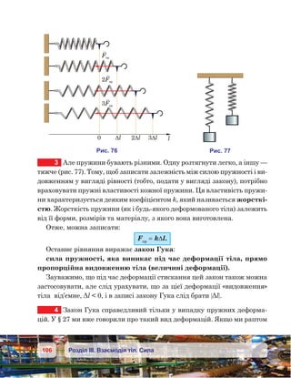 106 Розділ ІІІ. Взаємодія тіл. Сила
3	 Але пружини бувають різними. Одну розтягнути легко, а іншу —
тяжче (рис. 77). Тому, щоб записати залежність між силою пружності і ви-
довженням у вигляді рівності (тобто, подати у вигляді закону), потрібно
враховувати пружні властивості кожної пружини. Ця властивість пружи-
ни характеризується деяким коефіцієнтом k, який називається жорсткі-
стю. Жорсткість пружини (як і будь-якого деформованого тіла) залежить
від її форми, розмірів та матеріалу, з якого вона виготовлена.
Отже, можна записати:
Fпр
= k∆l.
Останнє рівняння виражає закон Гука:
сила пружності, яка виникає під час деформації тіла, прямо
пропорційна видовженню тіла (величині деформації).
Зауважимо, що під час деформації стискання цей закон також можна
застосовувати, але слід урахувати, що за цієї деформації «видовження»
тіла  від’ємне, Δl  0, і в записі закону Гука слід брати |Δl|.
4	 Закон Гука справедливий тільки у випадку пружних деформа-
цій. У § 27 ми вже говорили про такий вид деформацій. Якщо ми раптом
и . 76
2F
F
3F
0 Dl 2Dl 3Dl l
и . 77
 