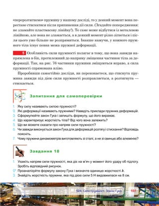 107107	 §28. Сила пружності. Закон Гука
«перерозтягнемо» пружину у нашому досліді, то у деякий момент вона пе-
рестане стискатися після припинення дії сили. (Згадайте попередження:
не зламайте пластмасову лінійку!). Те саме може відбутися із металевою
лінійкою, але вона не зламається, а в деякий момент різко зігнеться і піс-
ля цього уже більше не розпрямиться. Інакше кажучи, у кожного пруж-
ного тіла існує певна межа пружної деформації.
5	 Особливість сили пружності полягає в тому, що вона завжди на-
прямлена в бік, протилежний до напряму зміщення частинок тіла за де-
формації. Так, на рис. 76 частинки пружини зміщуються вправо, а сила
пружності спрямована вліво.
Проробивши самостійно досліди, ви переконаєтеся, що стиснута пру-
жина завжди під дією сили пружності розправляється, а розтягнута —
стискається.
Запитання для самоперевірки
1.	 Яку силу називають силою пружності?
2.	 Які деформації називають пружними? Наведіть приклади пружних деформацій.
3.	 Сформулюйте закон Гука і запишіть формулу, що його виражає.
4.	 Що характеризує жорсткість тіла? Від чого вона залежить?
5.	 Що ви можете сказати про напрям сили пружності?
6.	 Чи завжди виконується закон Гука для деформацій розтягу і стискання? Відповідь
поясніть.
7.	 Чому пружини динамометрів виготовляють зі сталі, а не зі свинцю або алюмінію?
Завдання 18
1.	 Укажіть напрям сили пружності, яка діє на м’яч у момент його удару об підлогу.
Зробіть відповідний рисунок.
2*.	Проаналізуйте формулу закону Гука і визначте одиницю жорсткості k.
3.	 Знайдіть жорсткість пружини, яка під дією сили 5 Н видовжилася на 8 см.
 